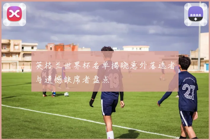 英格兰世界杯名单揭晓意外落选者与遗憾缺席者盘点