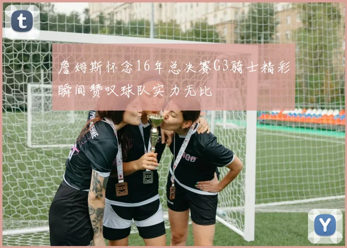 詹姆斯怀念16年总决赛G3骑士精彩瞬间赞叹球队实力无比