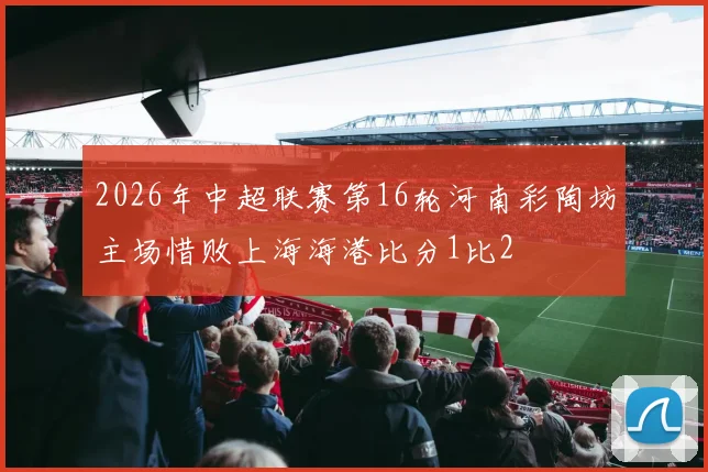 2026年中超联赛第16轮河南彩陶坊主场惜败上海海港比分1比2