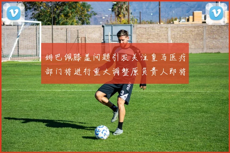 姆巴佩膝盖问题引发关注皇马医疗部门将进行重大调整原负责人即将离任