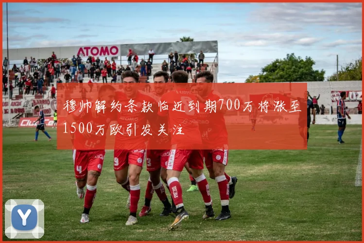 穆帅解约条款临近到期700万将涨至1500万欧引发关注