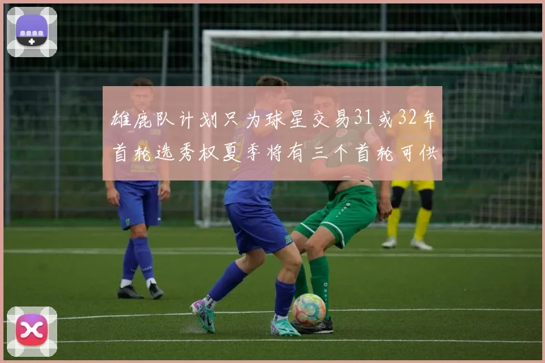 雄鹿队计划只为球星交易31或32年首轮选秀权夏季将有三个首轮可供交易