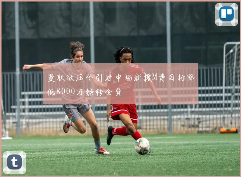 曼联欲压价引进中场新援M费目标降低8000万镑转会费