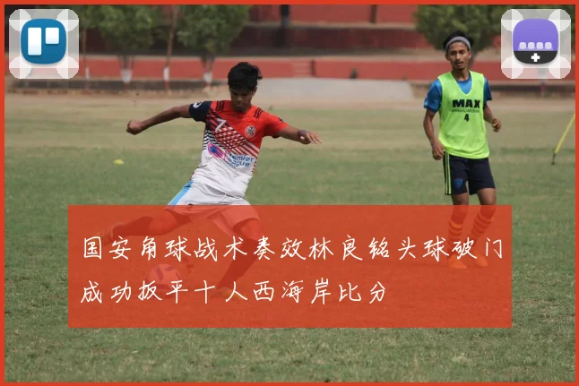 国安角球战术奏效林良铭头球破门成功扳平十人西海岸比分