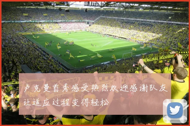卢克曼首秀感受热烈欢迎感谢队友让适应过程变得轻松