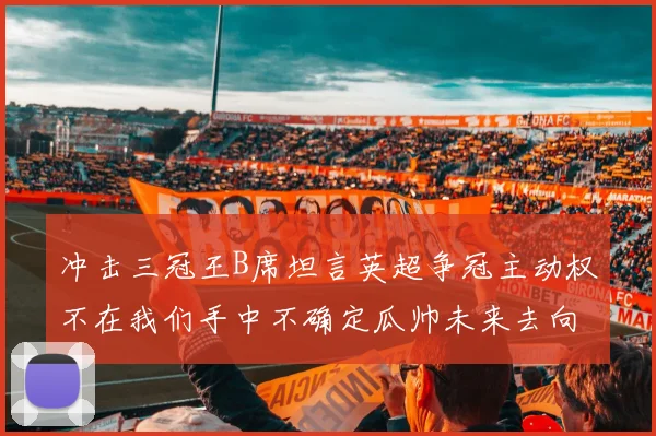 冲击三冠王B席坦言英超争冠主动权不在我们手中不确定瓜帅未来去向