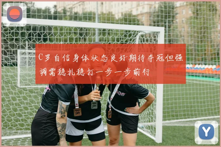 C罗自信身体状态良好期待夺冠但强调需稳扎稳打一步一步前行
