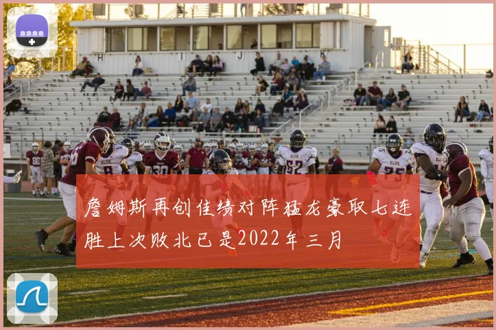 詹姆斯再创佳绩对阵猛龙豪取七连胜上次败北已是2022年三月