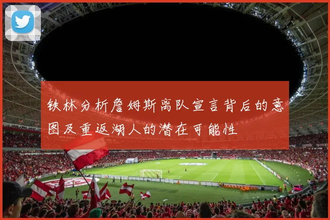 铁林分析詹姆斯离队宣言背后的意图及重返湖人的潜在可能性