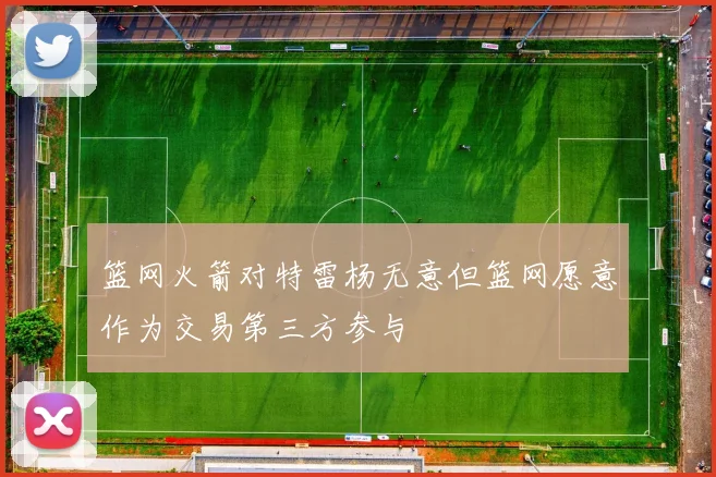 篮网火箭对特雷杨无意但篮网愿意作为交易第三方参与