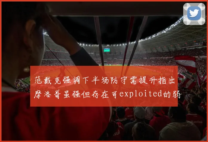 范戴克强调下半场防守需提升指出摩洛哥虽强但存在可exploited的弱点