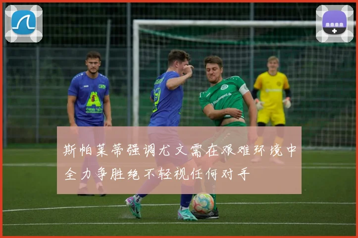 斯帕莱蒂强调尤文需在艰难环境中全力争胜绝不轻视任何对手