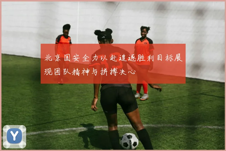 北京国安全力以赴追逐胜利目标展现团队精神与拼搏决心