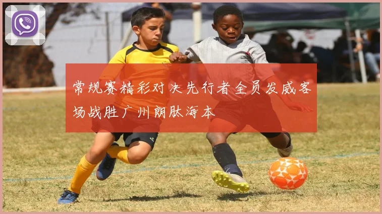 常规赛精彩对决先行者全员发威客场战胜广州朗肽海本