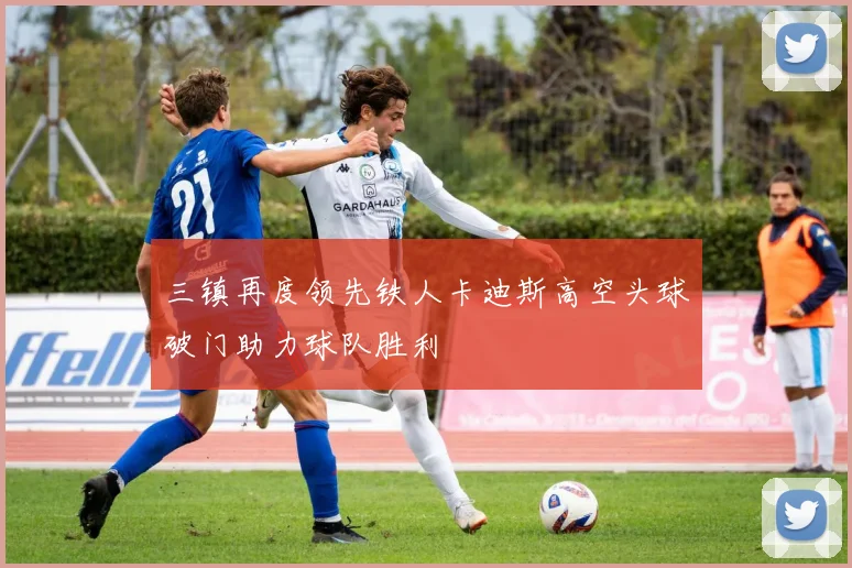 三镇再度领先铁人卡迪斯高空头球破门助力球队胜利