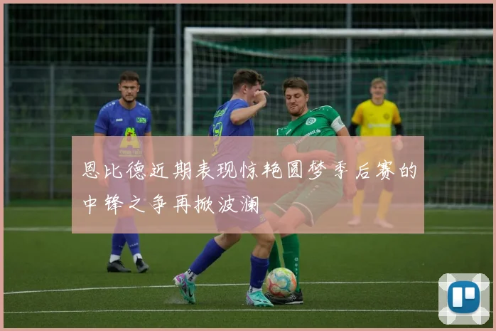 恩比德近期表现惊艳圆梦季后赛的中锋之争再掀波澜