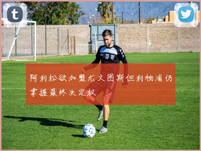 阿利松欲加盟尤文图斯但利物浦仍掌握最终决定权