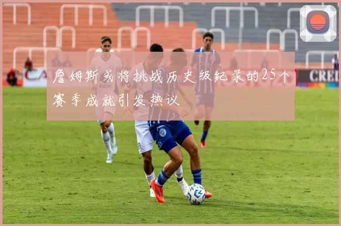 詹姆斯或将挑战历史级纪录的25个赛季成就引发热议