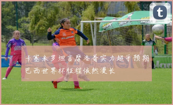 卡塞米罗坦言摩洛哥实力超乎预期巴西世界杯征程依然漫长