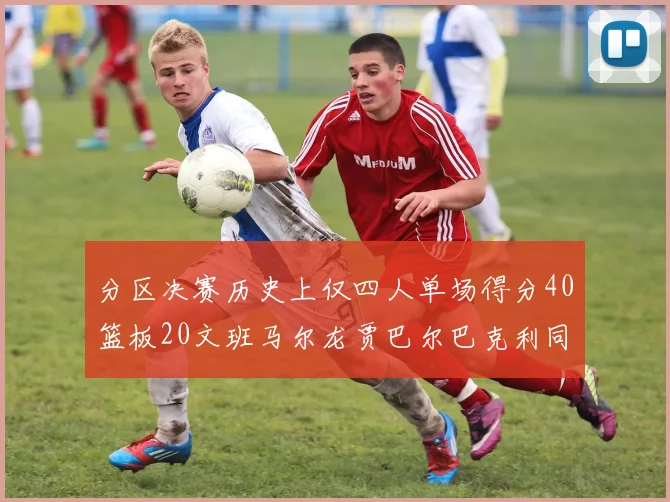 分区决赛历史上仅四人单场得分40篮板20文班马尔龙贾巴尔巴克利同台竞技