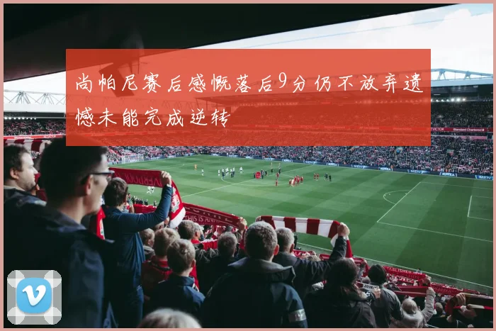 尚帕尼赛后感慨落后9分仍不放弃遗憾未能完成逆转